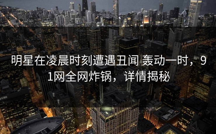 明星在凌晨时刻遭遇丑闻 轰动一时，91网全网炸锅，详情揭秘