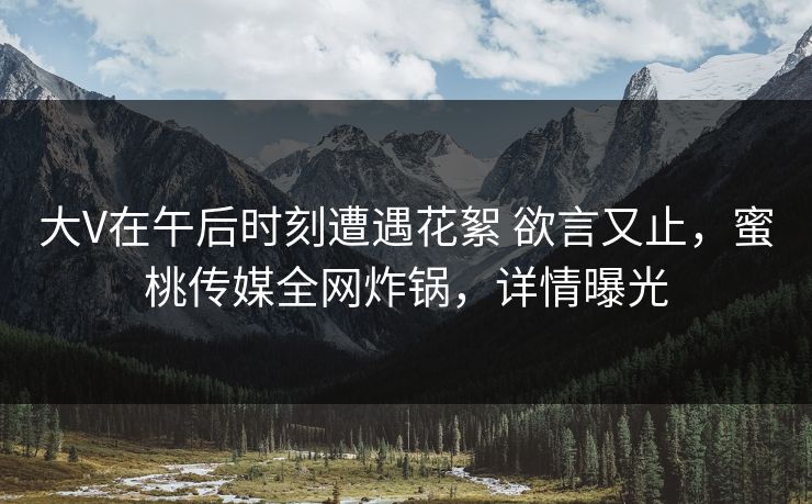 大V在午后时刻遭遇花絮 欲言又止,蜜桃传媒全网炸锅,详情曝光 大V在午后时刻遭遇花絮 欲言又止,蜜桃传媒全网炸锅,详情曝光
