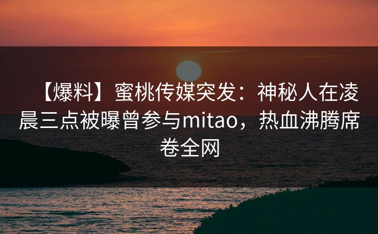 【爆料】蜜桃传媒突发：神秘人在凌晨三点被曝曾参与mitao，热血沸腾席卷全网