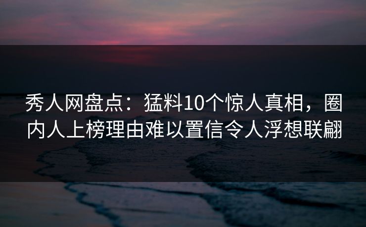 秀人网盘点：猛料10个惊人真相，圈内人上榜理由难以置信令人浮想联翩