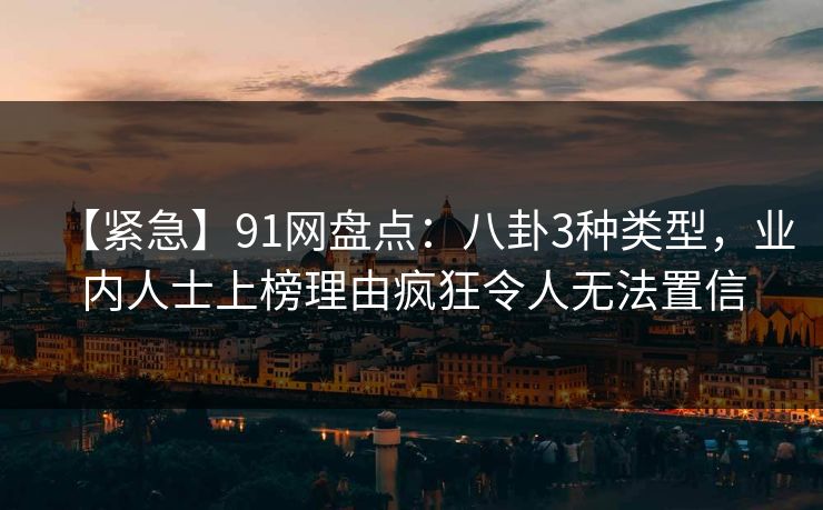 【紧急】91网盘点：八卦3种类型，业内人士上榜理由疯狂令人无法置信