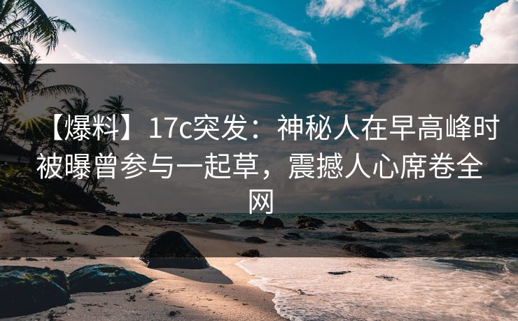【爆料】17c突发：神秘人在早高峰时被曝曾参与一起草，震撼人心席卷全网