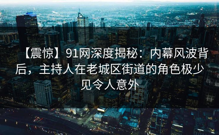 【震惊】91网深度揭秘：内幕风波背后，主持人在老城区街道的角色极少见令人意外