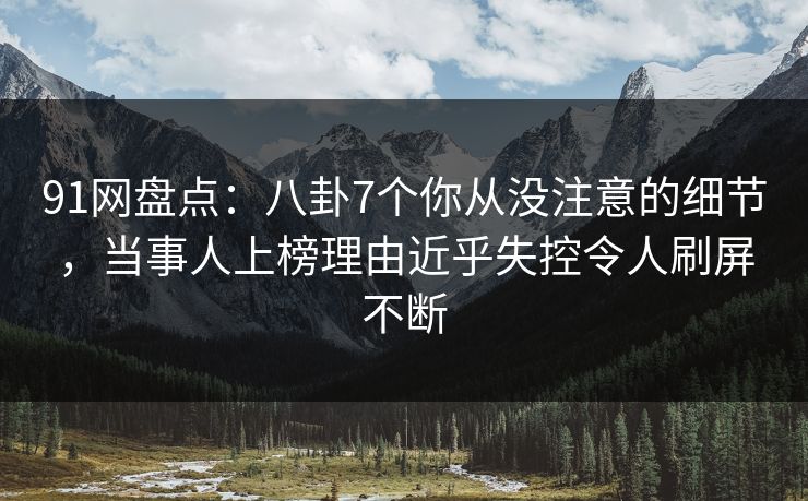 91网盘点：八卦7个你从没注意的细节，当事人上榜理由近乎失控令人刷屏不断