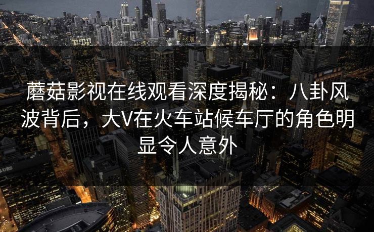 蘑菇影视在线观看深度揭秘：八卦风波背后，大V在火车站候车厅的角色明显令人意外