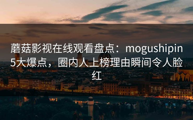 蘑菇影视在线观看盘点：mogushipin5大爆点，圈内人上榜理由瞬间令人脸红