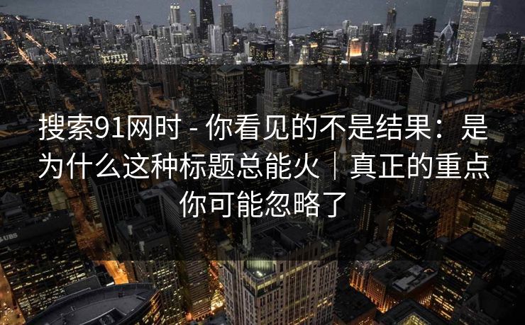 搜索91网时 - 你看见的不是结果：是为什么这种标题总能火｜真正的重点你可能忽略了