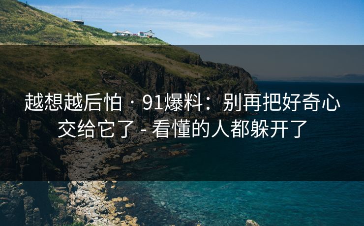 越想越后怕 · 91爆料：别再把好奇心交给它了 - 看懂的人都躲开了