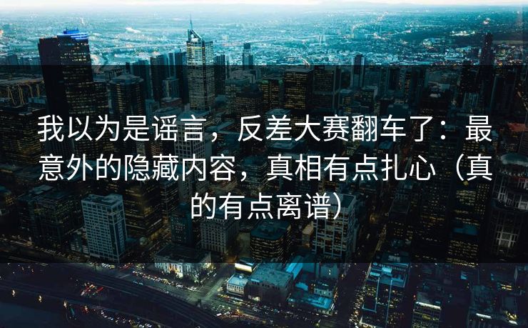我以为是谣言，反差大赛翻车了：最意外的隐藏内容，真相有点扎心（真的有点离谱）