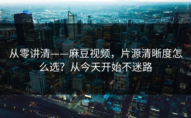 从零讲清——麻豆视频，片源清晰度怎么选？从今天开始不迷路