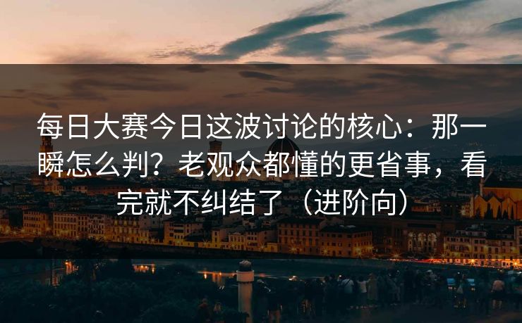 每日大赛今日这波讨论的核心：那一瞬怎么判？老观众都懂的更省事，看完就不纠结了（进阶向）