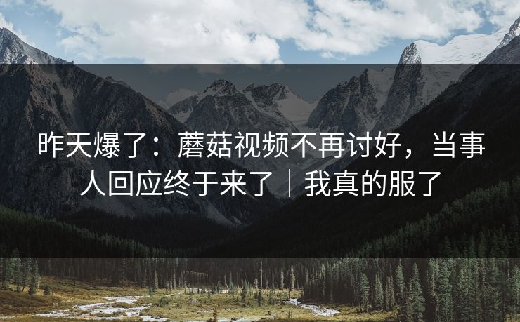 昨天爆了：蘑菇视频不再讨好，当事人回应终于来了｜我真的服了