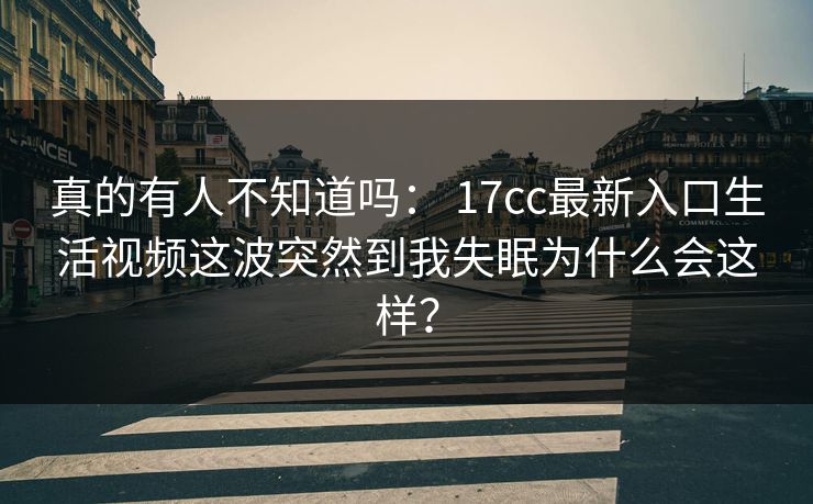 真的有人不知道吗： 17cc最新入口生活视频这波突然到我失眠为什么会这样？