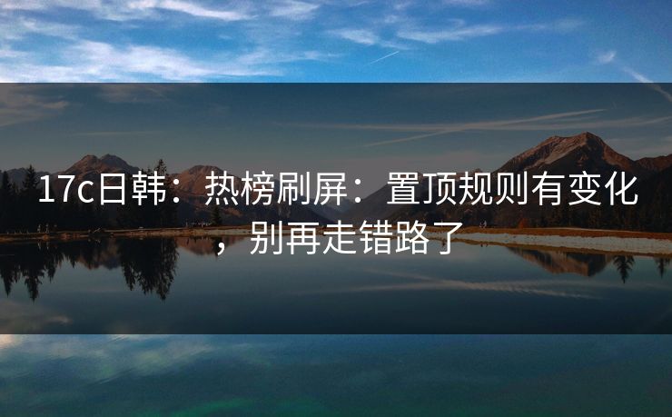 17c日韩：热榜刷屏：置顶规则有变化，别再走错路了